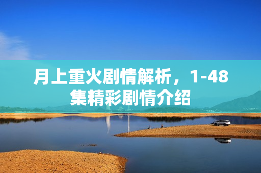 月上重火剧情解析，1-48集精彩剧情介绍