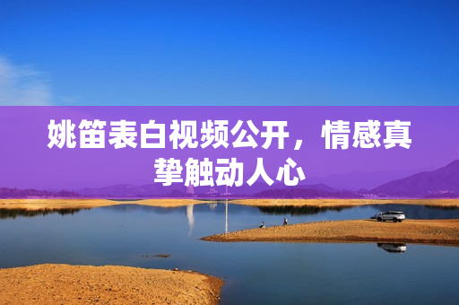 姚笛表白视频公开，情感真挚触动人心