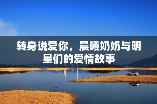 转身说爱你，晨曦奶奶与明星们的爱情故事