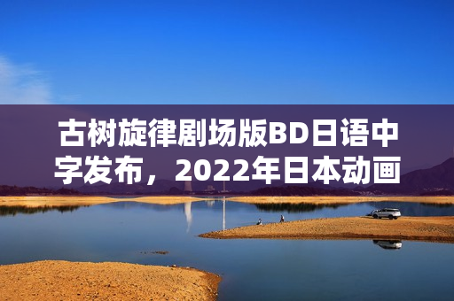 古树旋律剧场版BD日语中字发布，2022年日本动画新篇章开启！