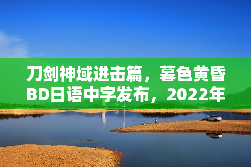 刀剑神域进击篇，暮色黄昏BD日语中字发布，2022年日本动画新篇章揭晓