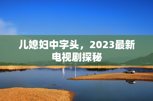 儿媳妇中字头，2023最新电视剧探秘