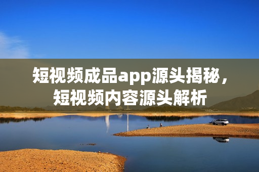 短视频成品app源头揭秘,短视频内容源头解析 短视频成品app源头揭秘,短视频内容源头解析