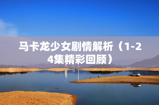 马卡龙少女剧情解析（1-24集精彩回顾）