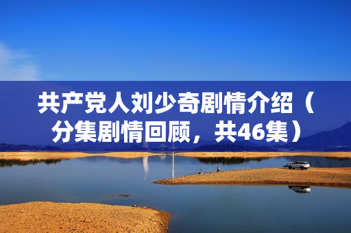 共产党人刘少奇剧情介绍（分集剧情回顾，共46集）