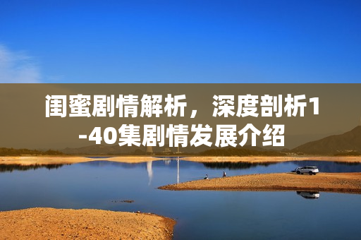 闺蜜剧情解析，深度剖析1-40集剧情发展介绍