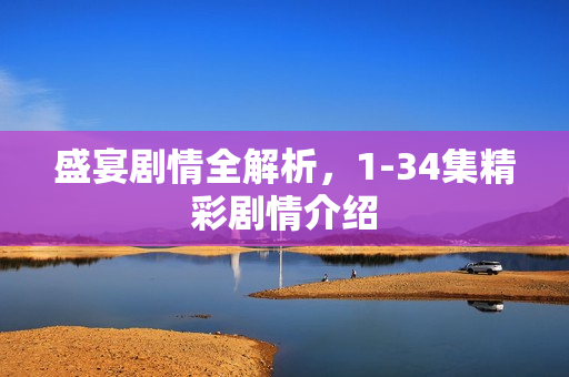 盛宴剧情全解析，1-34集精彩剧情介绍