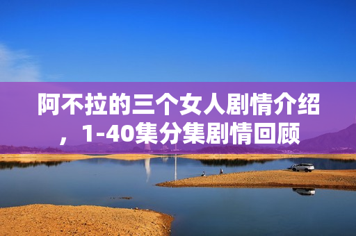 阿不拉的三个女人剧情介绍，1-40集分集剧情回顾