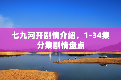 七九河开剧情介绍，1-34集分集剧情盘点