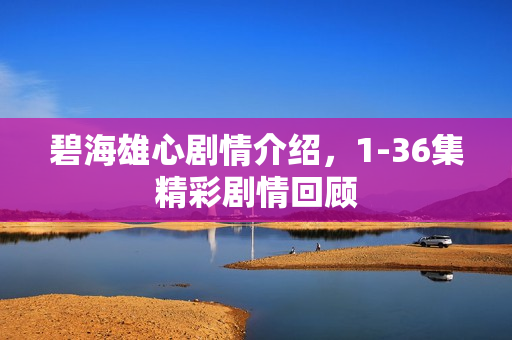 碧海雄心剧情介绍，1-36集精彩剧情回顾