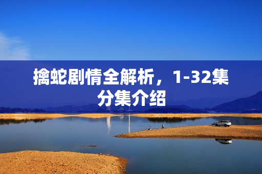 擒蛇剧情全解析，1-32集分集介绍