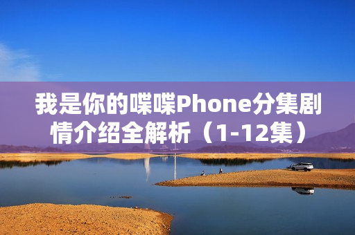 我是你的喋喋Phone分集剧情介绍全解析（1-12集）