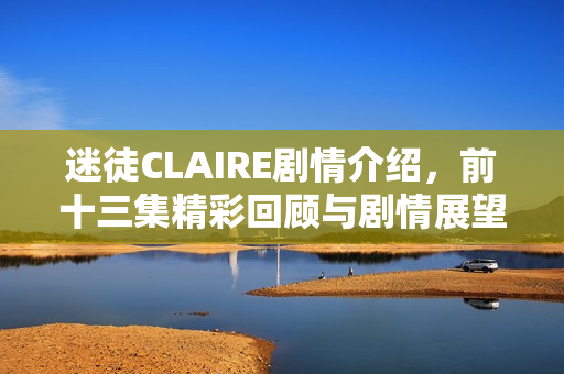 迷徒CLAIRE剧情介绍,前十三集精彩回顾与剧情展望 迷徒CLAIRE剧情介绍,前十三集精彩回顾与剧情展望