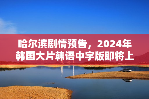 哈尔滨剧情预告，2024年韩国大片韩语中字版即将上线