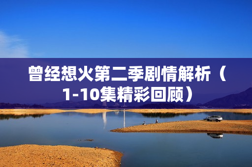 曾经想火第二季剧情解析(1-10集精彩回顾) 曾经想火第二季剧情解析(1-10集精彩回顾)