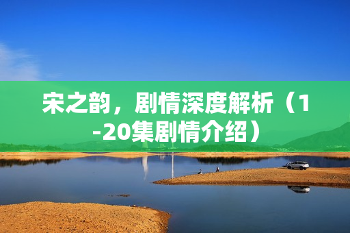 宋之韵，剧情深度解析（1-20集剧情介绍）