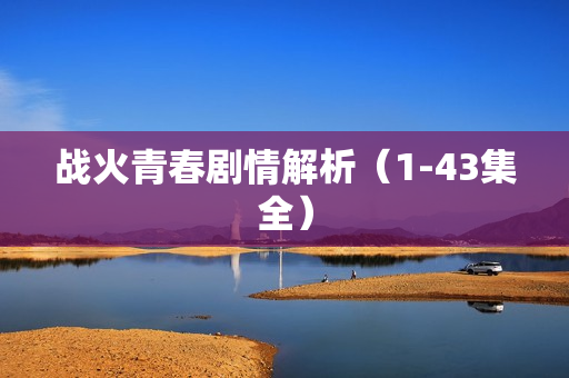 战火青春剧情解析(1-43集全) 战火青春剧情解析(1-43集全)