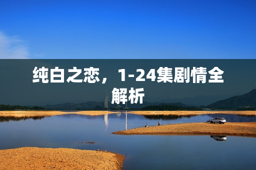纯白之恋,1-24集剧情全解析 纯白之恋,1-24集剧情全解析