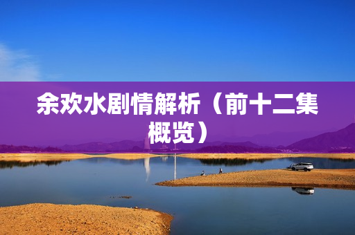 余欢水剧情解析（前十二集概览）