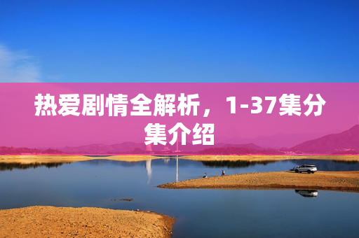 热爱剧情全解析，1-37集分集介绍