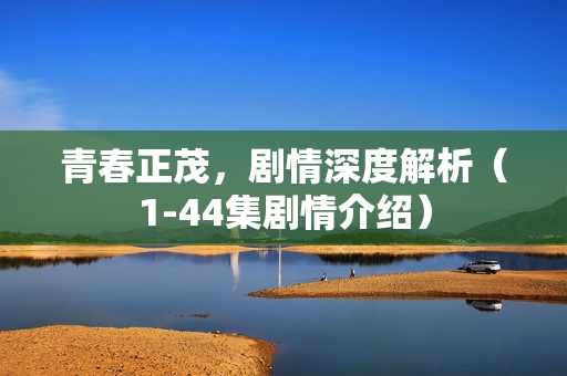 青春正茂，剧情深度解析（1-44集剧情介绍）