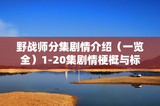 野战师分集剧情介绍(一览全)1-20集剧情梗概与标题汇总 野战师分集剧情介绍(一览全)1-20集剧情梗概与标题汇总