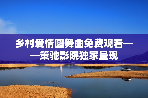 乡村爱情圆舞曲免费观看——策驰影院独家呈现