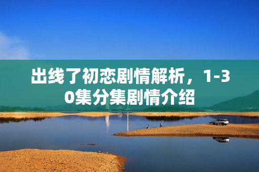 出线了初恋剧情解析，1-30集分集剧情介绍