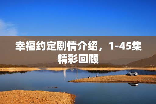 幸福约定剧情介绍，1-45集精彩回顾