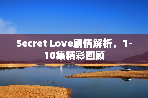 Secret Love剧情解析，1-10集精彩回顾