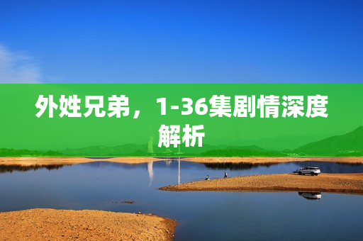 外姓兄弟,1-36集剧情深度解析 外姓兄弟,1-36集剧情深度解析