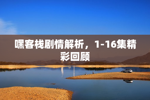 嘿客栈剧情解析,1-16集精彩回顾 嘿客栈剧情解析,1-16集精彩回顾