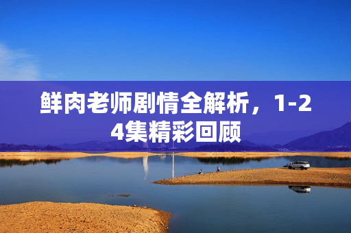 鲜肉老师剧情全解析,1-24集精彩回顾 鲜肉老师剧情全解析,1-24集精彩回顾