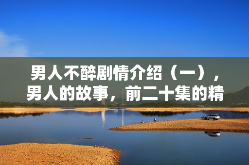 男人不醉剧情介绍（一），男人的故事，前二十集的精彩剧情回顾