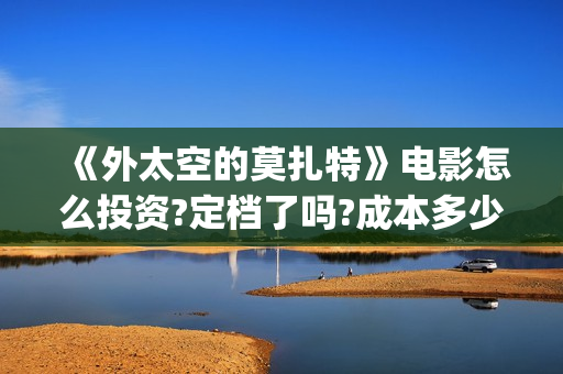 《外太空的莫扎特》电影怎么投资?定档了吗?成本多少?(外太空的莫扎特好看吗)