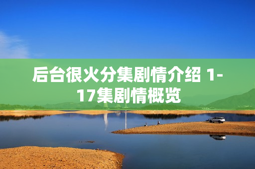 后台很火分集剧情介绍 1-17集剧情概览 后台很火分集剧情介绍 1-17集剧情概览
