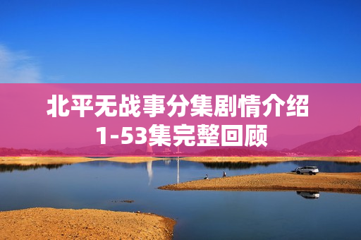 北平无战事分集剧情介绍 1-53集完整回顾