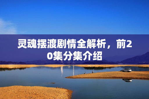 灵魂摆渡剧情全解析，前20集分集介绍