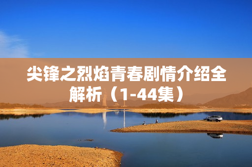 尖锋之烈焰青春剧情介绍全解析（1-44集）