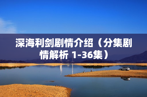 深海利剑剧情介绍（分集剧情解析 1-36集）