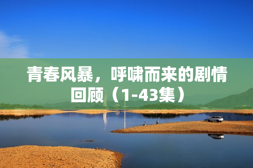 青春风暴,呼啸而来的剧情回顾(1-43集) 青春风暴,呼啸而来的剧情回顾(1-43集)