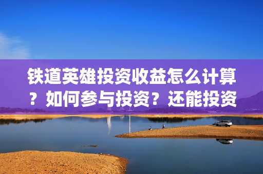 铁道英雄投资收益怎么计算？如何参与投资？还能投资吗？(铁道英雄投资多少)