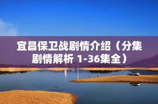 宜昌保卫战剧情介绍（分集剧情解析 1-36集全）