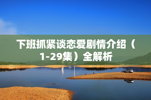 下班抓紧谈恋爱剧情介绍（1-29集）全解析
