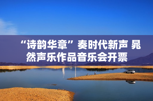 “诗韵华章”奏时代新声 晁然声乐作品音乐会开票