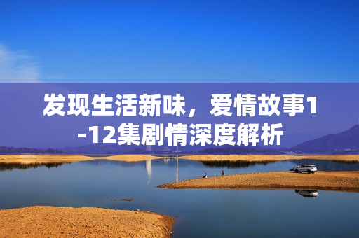 发现生活新味，爱情故事1-12集剧情深度解析