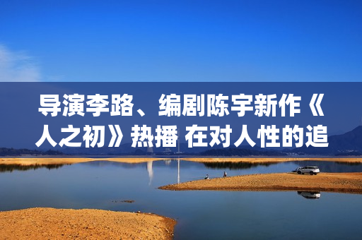 导演李路、编剧陈宇新作《人之初》热播 在对人性的追问里，发现端详亲情的新角度(导演李璐百科)