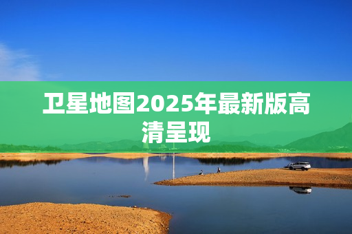 卫星地图2025年最新版高清呈现
