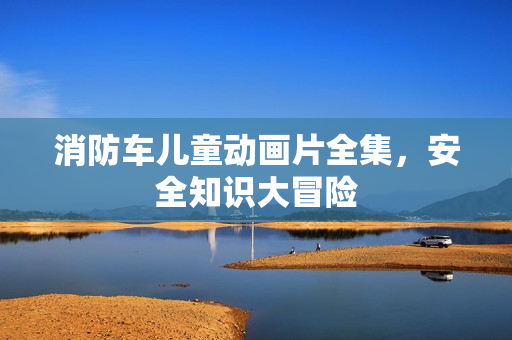 消防车儿童动画片全集,安全知识大冒险 消防车儿童动画片全集,安全知识大冒险