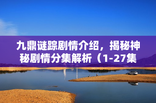 九鼎谜踪剧情介绍，揭秘神秘剧情分集解析（1-27集）